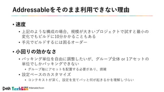 #denatechcon
Addressableをそのまま利用できない理由
• 速度
• 上記のような構成の場合、規模が大きいプロジェクトで試すと最小の
変化でもビルドに10分かかることもある
• 手元でビルドするには困るオーダー
• 小回りの効かなさ
• パッキング単位を自由に調整したいが、グループ全体 or 1アセットの
単位でしかパッキングできない
• グループ毎にアセットを配置する必要があり、煩雑
• 設定ベースのカスタマイズ
• コンテキストが深く、設定を見てパッと何が起きるかを理解しづらい
 