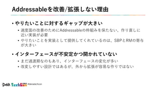 #denatechcon
Addressableを改善/拡張しない理由
• やりたいことに対するギャップが大きい
• 速度面の改善のためにAddressableの枠組みを保たない、作り直しに
近い実装が必要
• やりたいことを実装として提供してくれているのは、SBPとRMの寄与
が大きい
• インターフェースが不安定かつ開かれていない
• まだ過渡期なのもあり、インターフェースの変化が多い
• 改変しやすい設計ではあるが、外から拡張が容易な作りではない
 
