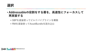 #denatechcon
選択
• Addressableの役割をする層を、高速性にフォーカスして
再実装する
• SBPを直接使ってビルドパイプラインを構築
• RMを直接使ってAssetBundleを読み込む
 