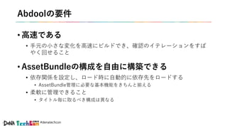 #denatechcon
Abdoolの要件
• 高速である
• 手元の小さな変化を高速にビルドでき、確認のイテレーションをすば
やく回せること
• AssetBundleの構成を自由に構築できる
• 依存関係を設定し、ロード時に自動的に依存先をロードする
• AssetBundle管理に必要な基本機能をきちんと揃える
• 柔軟に管理できること
• タイトル毎に取るべき構成は異なる
 