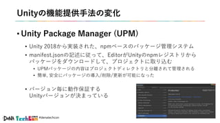#denatechcon
Unityの機能提供手法の変化
• Unity Package Manager (UPM)
• Unity 2018から実装された、npmベースのパッケージ管理システム
• manifest.jsonの記述に従って、EditorがUnityのnpmレジストリから
パッケージをダウンロードして、プロジェクトに取り込む
• UPMパッケージの内容はプロジェクトディレクトリと分離されて管理される
• 簡単, 安全にパッケージの導入/削除/更新が可能になった
• バージョン毎に動作保証する
Unityバージョンが決まっている
 