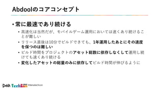#denatechcon
Abdoolのコアコンセプト
• 常に最速であり続ける
• 高速化は当然だが、モバイルゲーム運用においては速くあり続けるこ
とが難しい
• リリース直後は10分でビルドできても、1年運用したあとにその速度
を保つのは難しい
• ビルド時間をプロジェクトのアセット総数に依存しなくして運用し続
けても速くあり続ける
• 変化したアセットの総量のみに依存してビルド時間が伸びるように
 