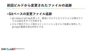 #denatechcon
前回ビルドから変更されたファイルの追跡
• Gitベースの変更ファイル追跡
• git statusとgit logを使って、最後にビルドしたリビジョン以降のファ
イルの変化をすべて列挙する
• ビルド時のアセット側のコミットハッシュをビルド結果に保存して、
git logの範囲を取る材料とする
 