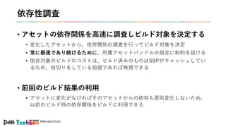 #denatechcon
依存性調査
• アセットの依存関係を高速に調査しビルド対象を決定する
• 変化したアセットから、依存関係の調査を行ってビルド対象を決定
• 常に最速であり続けるために、所属アセットバンドルの指定に制約を設ける
• 依存対象のビルドのコストは、ビルド済みのものはSBPがキャッシュしてい
るため、枝切りをしている前提であれば無視できる
• 前回のビルド結果の利用
• アセットに変化がなければそのアセットからの依存も原則変化しないため、
以前のビルド時の依存関係をビルドに利用できる
 