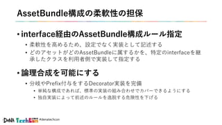 #denatechcon
AssetBundle構成の柔軟性の担保
• interface経由のAssetBundle構成ルール指定
• 柔軟性を高めるため、設定でなく実装として記述する
• どのアセットがどのAssetBundleに属するかを、特定のinterfaceを継
承したクラスを利用者側で実装して指定する
• 論理合成を可能にする
• 分岐やPrefix付与をするDecorator実装を完備
• 単純な構成であれば、標準の実装の組み合わせでカバーできるようにする
• 独自実装によって前述のルールを逸脱する危険性を下げる
 