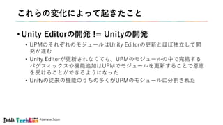 #denatechcon
これらの変化によって起きたこと
• Unity Editorの開発 != Unityの開発
• UPMのそれぞれのモジュールはUnity Editorの更新とほぼ独立して開
発が進む
• Unity Editorが更新されなくても、UPMのモジュールの中で完結する
バグフィックスや機能追加はUPMでモジュールを更新することで恩恵
を受けることができるようになった
• Unityの従来の機能のうちの多くがUPMのモジュールに分割された
 