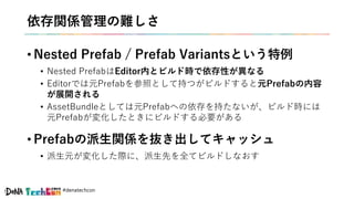 #denatechcon
依存関係管理の難しさ
• Nested Prefab / Prefab Variantsという特例
• Nested PrefabはEditor内とビルド時で依存性が異なる
• Editorでは元Prefabを参照として持つがビルドすると元Prefabの内容
が展開される
• AssetBundleとしては元Prefabへの依存を持たないが、ビルド時には
元Prefabが変化したときにビルドする必要がある
• Prefabの派生関係を抜き出してキャッシュ
• 派生元が変化した際に、派生先を全てビルドしなおす
 