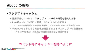 #denatechcon
Abdoolの戦略
• スクリプトキャッシュ
• 運用が進むにつれて、スクリプトコンパイル時間も増大しがち
• AssetBundleビルドには普通、コンパイルを必ず伴う
• コンパイル時間がビルド時間に影響し、ビルドが早くなるほど支配的になる
• 手元でアセットの小さな変化を確認するときのスクリプトの変更は稀
• スキップできれば、時間あたりの試行回数をかなり担保できる
コミット毎にキャッシュを持つように
 