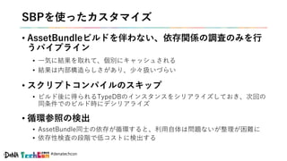 #denatechcon
SBPを使ったカスタマイズ
• AssetBundleビルドを伴わない、依存関係の調査のみを行
うパイプライン
• 一気に結果を取れて、個別にキャッシュされる
• 結果は内部構造らしさがあり、少々扱いづらい
• スクリプトコンパイルのスキップ
• ビルド後に得られるTypeDBのインスタンスをシリアライズしておき、次回の
同条件でのビルド時にデシリアライズ
• 循環参照の検出
• AssetBundle同士の依存が循環すると、利用自体は問題ないが整理が困難に
• 依存性検査の段階で低コストに検出する
 