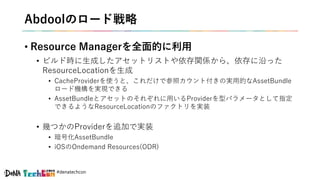 #denatechcon
Abdoolのロード戦略
• Resource Managerを全面的に利用
• ビルド時に生成したアセットリストや依存関係から、依存に沿った
ResourceLocationを生成
• CacheProviderを使うと、これだけで参照カウント付きの実用的なAssetBundle
ロード機構を実現できる
• AssetBundleとアセットのそれぞれに用いるProviderを型パラメータとして指定
できるようなResourceLocationのファクトリを実装
• 幾つかのProviderを追加で実装
• 暗号化AssetBundle
• iOSのOndemand Resources(ODR)
 