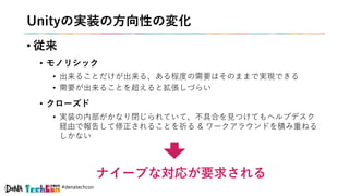 #denatechcon
Unityの実装の方向性の変化
• 従来
• モノリシック
• 出来ることだけが出来る、ある程度の需要はそのままで実現できる
• 需要が出来ることを超えると拡張しづらい
• クローズド
• 実装の内部がかなり閉じられていて、不具合を見つけてもヘルプデスク
経由で報告して修正されることを祈る & ワークアラウンドを積み重ねる
しかない
ナイーブな対応が要求される
 
