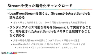 #denatechcon
Streamを使った暗号化チャンクロード
• LoadFromStreamを使うと、StreamからAssetBundleを
読み込める
• ざっくりとした条件としては、シーク可能なStreamを与える必要がある
• ランダムアクセス可能な暗号をStreamとして実装すること
で、暗号化されたAssetBundleをメモリに全展開すること
なく読める
• 大半の暗号化用Streamの実装はランダムアクセス不能なので注意
• AssetBundleのサイズが大きいと重くなるので、できるだけ小さくする
• アセットのサイズだけでなくAssetBundleサイズにも比例してしまう
 