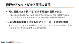 #denatechcon
最速のアセットビルド環境の実現
• “常に最速であり続ける”ビルド環境が構築できた
• Scriptable Build Pipelineを通してAssetBundleを深く理解すること
で、安全なインクリメンタルビルドを実現する構想を得られた
• Unity標準の実装を活かしたアセットロード基盤を構築
• かなりのロバストネスを得ることができ、ランタイムで出来ることや
効率も以前より向上させることが出来た
 