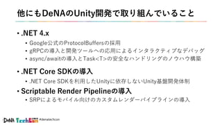 #denatechcon
他にもDeNAのUnity開発で取り組んでいること
• .NET 4.x
• Google公式のProtocolBuffersの採用
• gRPCの導入と開発ツールへの応用によるインタラクティブなデバッグ
• async/awaitの導入とTask<T>の安全なハンドリングのノウハウ構築
• .NET Core SDKの導入
• .NET Core SDKを利用したUnityに依存しないUnity基盤開発体制
• Scriptable Render Pipelineの導入
• SRPによるモバイル向けのカスタムレンダーパイプラインの導入
 