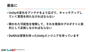 #denatechcon
最後に
• Unityの変化をアンテナをより広げて、キャッチアップし
ていく覚悟を持たなければならない
• 開かれた可能性を咀嚼して、それを現実のプロダクトに実
利として反映しなければならない
• DeNAは覚悟を持ったUnityエンジニアを待っています
 