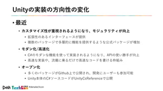#denatechcon
Unityの実装の方向性の変化
• 最近
• カスタマイズ性が重視されるようになり、モジュラリティが向上
• 拡張性のあるインターフェースが提供
• 複数のパッケージで多層的に機能を提供するような公式パッケージが増加
• モダン化/高速化
• C#のモダンな機能を使って実装されるようになり、APIの使い勝手が向上
• 高速な実装や、流儀に乗るだけで高速なコードを書ける枠組み
• オープン化
• 多くのパッケージがGithub上で公開され、開発にユーザーも参加可能
• Unity本体のC#ソースコードがUnityCsReferenceで公開
 