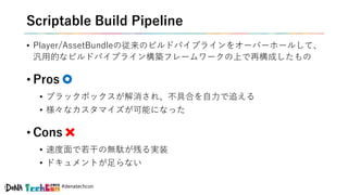 #denatechcon
Scriptable Build Pipeline
• Player/AssetBundleの従来のビルドパイプラインをオーバーホールして、
汎用的なビルドパイプライン構築フレームワークの上で再構成したもの
• Pro...