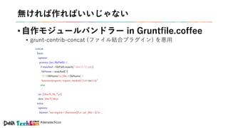 #denatechcon
無ければ作ればいいじゃない
• 自作モジュールバンドラー in Gruntfile.coffee
• grunt-contrib-concat (ファイル結合プラグイン) を悪用
concat:
basic:
options:
process: (src,filePath) ->
ifmatched = filePath.match(/^dist/(.+).js$/)
libName =matched[1]
"// #{libName}n_libs.#{libName} =
function(exports, require,module) {n#{src}n};"
else
''
src: ['dist/fi_lib_*.js']
dest: 'dist/fi_lib.js'
extra:
options:
banner: "var require=(function(){n var_libs={};n ...
 