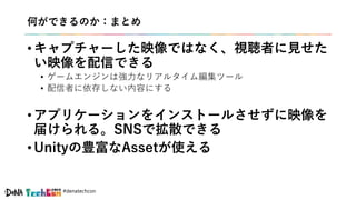 #denatechcon
何ができるのか：まとめ
• キャプチャーした映像ではなく、視聴者に見せた
い映像を配信できる
• ゲームエンジンは強力なリアルタイム編集ツール
• 配信者に依存しない内容にする
• アプリケーションをインストールさせずに映像を
届けられる。SNSで拡散できる
• Unityの豊富なAssetが使える
 