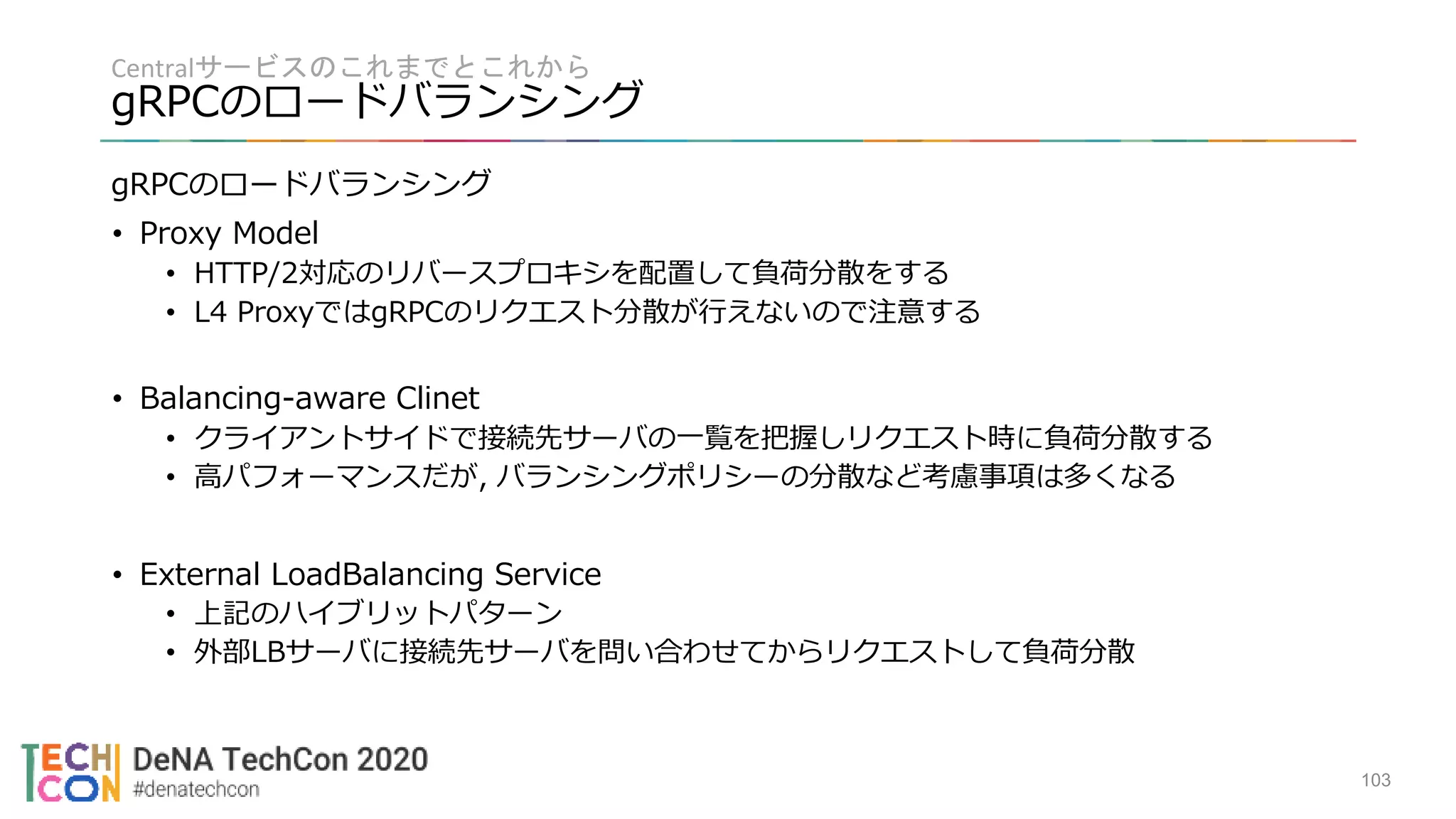 Centralサービスのこれまでとこれから
gRPCのロードバランシング
103
gRPCのロードバランシング
• Proxy Model
• HTTP/2対応のリバースプロキシを配置して負荷分散をする
• L4 ProxyではgRPCのリクエスト分散が行えないので注意する
• Balancing-aware Clinet
• クライアントサイドで接続先サーバの一覧を把握しリクエスト時に負荷分散する
• 高パフォーマンスだが, バランシングポリシーの分散など考慮事項は多くなる
• External LoadBalancing Service
• 上記のハイブリットパターン
• 外部LBサーバに接続先サーバを問い合わせてからリクエストして負荷分散
 