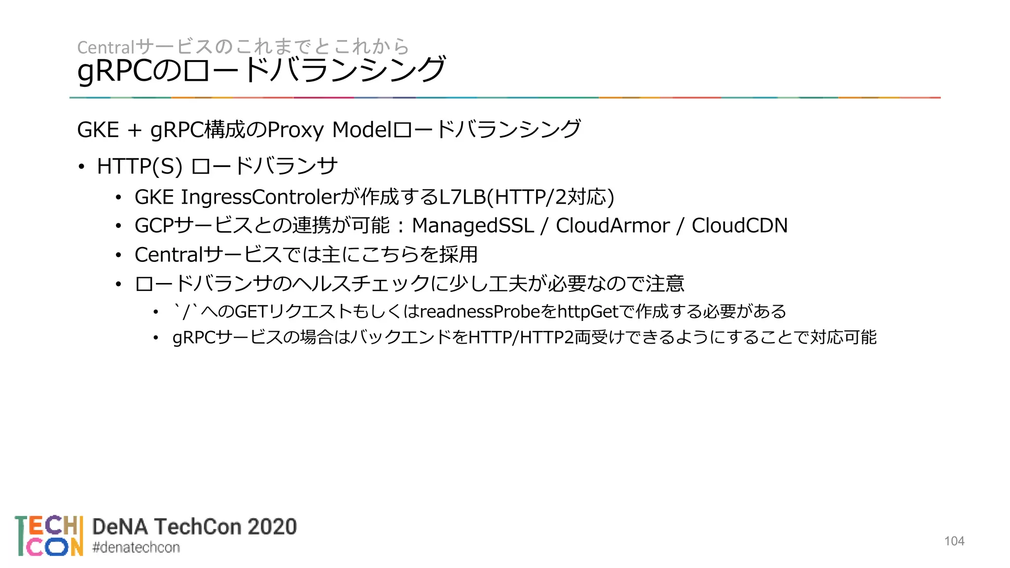 Centralサービスのこれまでとこれから
gRPCのロードバランシング
104
GKE + gRPC構成のProxy Modelロードバランシング
• HTTP(S) ロードバランサ
• GKE IngressControlerが作成するL7LB(HTTP/2対応)
• GCPサービスとの連携が可能 : ManagedSSL / CloudArmor / CloudCDN
• Centralサービスでは主にこちらを採用
• ロードバランサのヘルスチェックに少し工夫が必要なので注意
• `/`へのGETリクエストもしくはreadnessProbeをhttpGetで作成する必要がある
• gRPCサービスの場合はバックエンドをHTTP/HTTP2両受けできるようにすることで対応可能
 