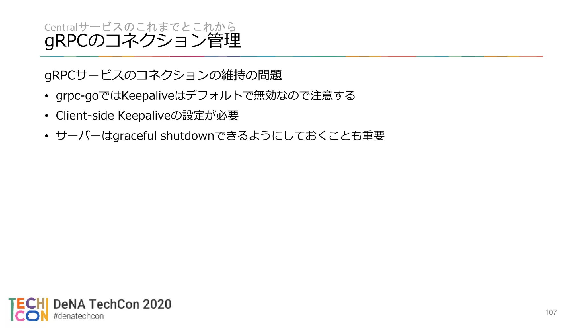 Centralサービスのこれまでとこれから
gRPCのコネクション管理
107
gRPCサービスのコネクションの維持の問題
• grpc-goではKeepaliveはデフォルトで無効なので注意する
• Client-side Keepaliveの設定が必要
• サーバーはgraceful shutdownできるようにしておくことも重要
 