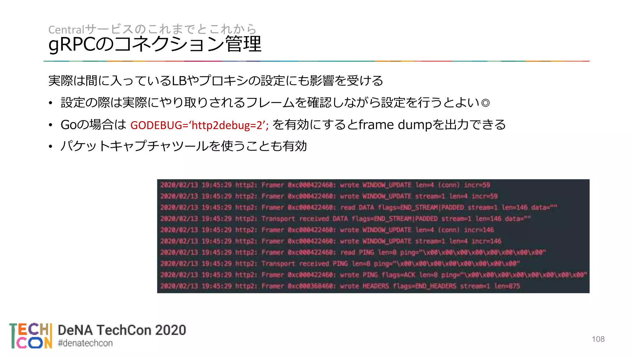 Centralサービスのこれまでとこれから
gRPCのコネクション管理
108
実際は間に入っているLBやプロキシの設定にも影響を受ける
• 設定の際は実際にやり取りされるフレームを確認しながら設定を行うとよい◎
• Goの場合は GODEBUG=‘http2debug=2’; を有効にするとframe dumpを出力できる
• パケットキャプチャツールを使うことも有効
 