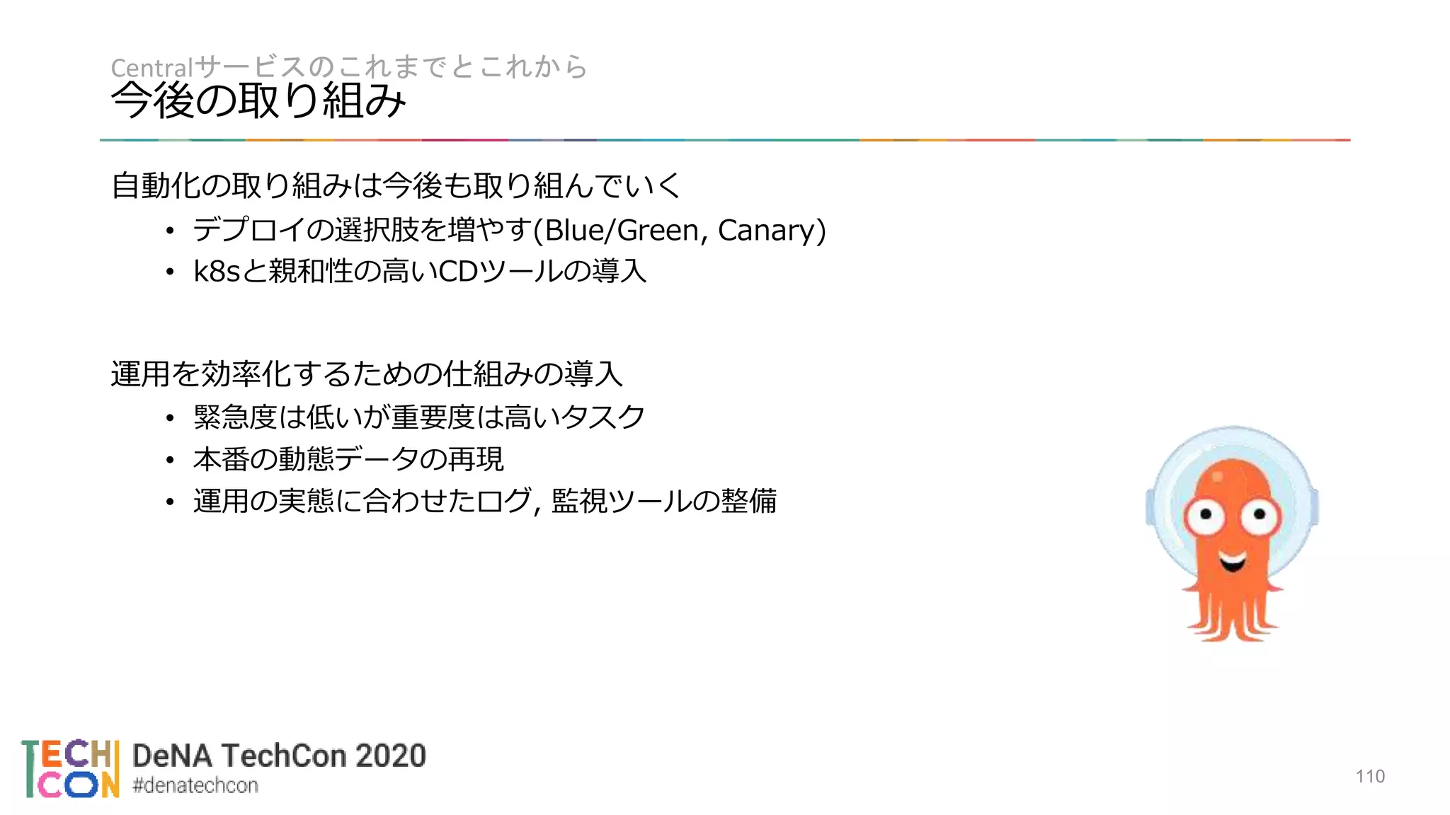 Centralサービスのこれまでとこれから
今後の取り組み
110
自動化の取り組みは今後も取り組んでいく
• デプロイの選択肢を増やす(Blue/Green, Canary)
• k8sと親和性の高いCDツールの導入
運用を効率化するための仕組みの導入
• 緊急度は低いが重要度は高いタスク
• 本番の動態データの再現
• 運用の実態に合わせたログ, 監視ツールの整備
 