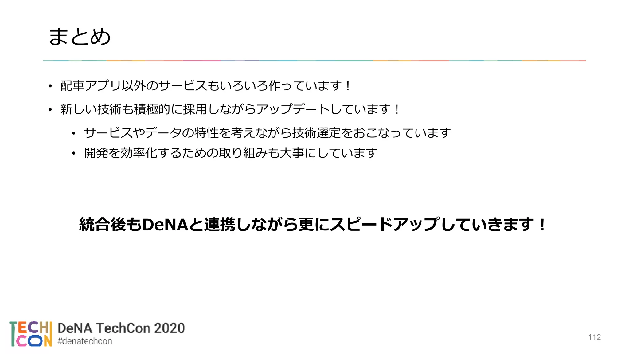 まとめ
• 配車アプリ以外のサービスもいろいろ作っています！
• 新しい技術も積極的に採用しながらアップデートしています！
• サービスやデータの特性を考えながら技術選定をおこなっています
• 開発を効率化するための取り組みも大事にしています
統合後もDeNAと連携しながら更にスピードアップしていきます！
112
 