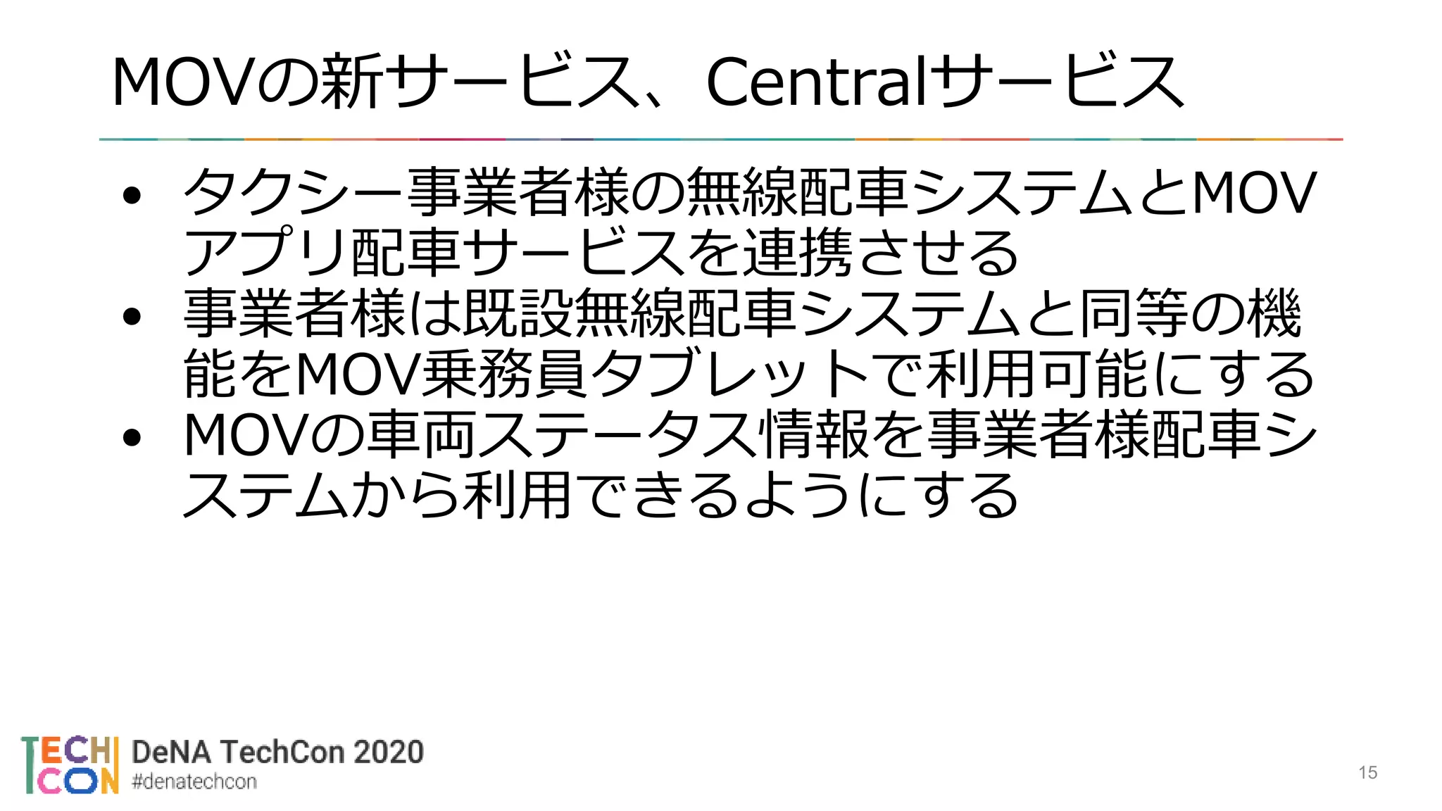 MOVの新サービス、Centralサービス
15
• タクシー事業者様の無線配車システムとMOV
アプリ配車サービスを連携させる
• 事業者様は既設無線配車システムと同等の機
能をMOV乗務員タブレットで利用可能にする
• MOVの車両ステータス情報を事業者様配車シ
ステムから利用できるようにする
 