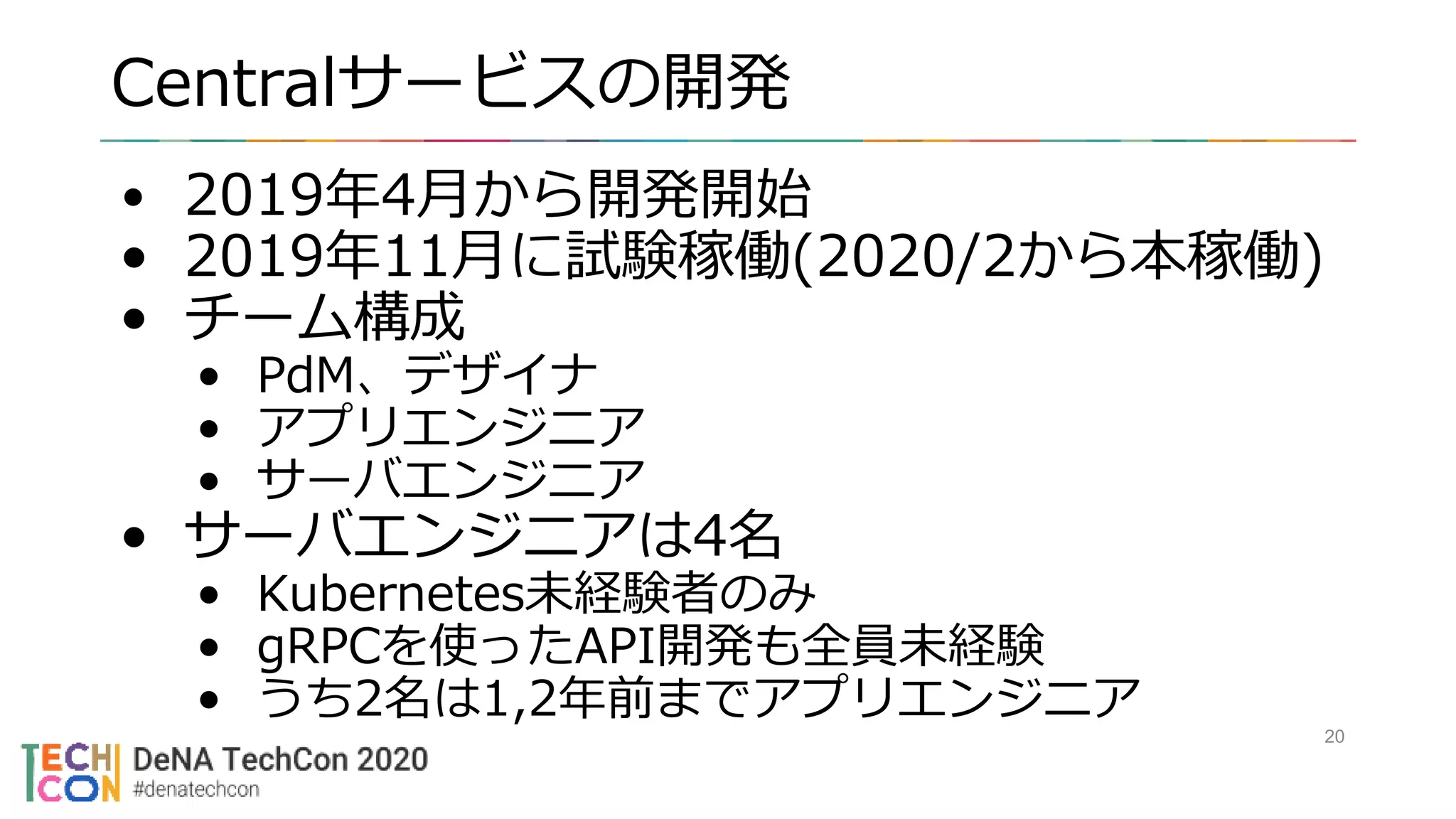 Centralサービスの開発
20
• 2019年4月から開発開始
• 2019年11月に試験稼働(2020/2から本稼働)
• チーム構成
• PdM、デザイナ
• アプリエンジニア
• サーバエンジニア
• サーバエンジニアは4名
• Kubernetes未経験者のみ
• gRPCを使ったAPI開発も全員未経験
• うち2名は1,2年前までアプリエンジニア
 