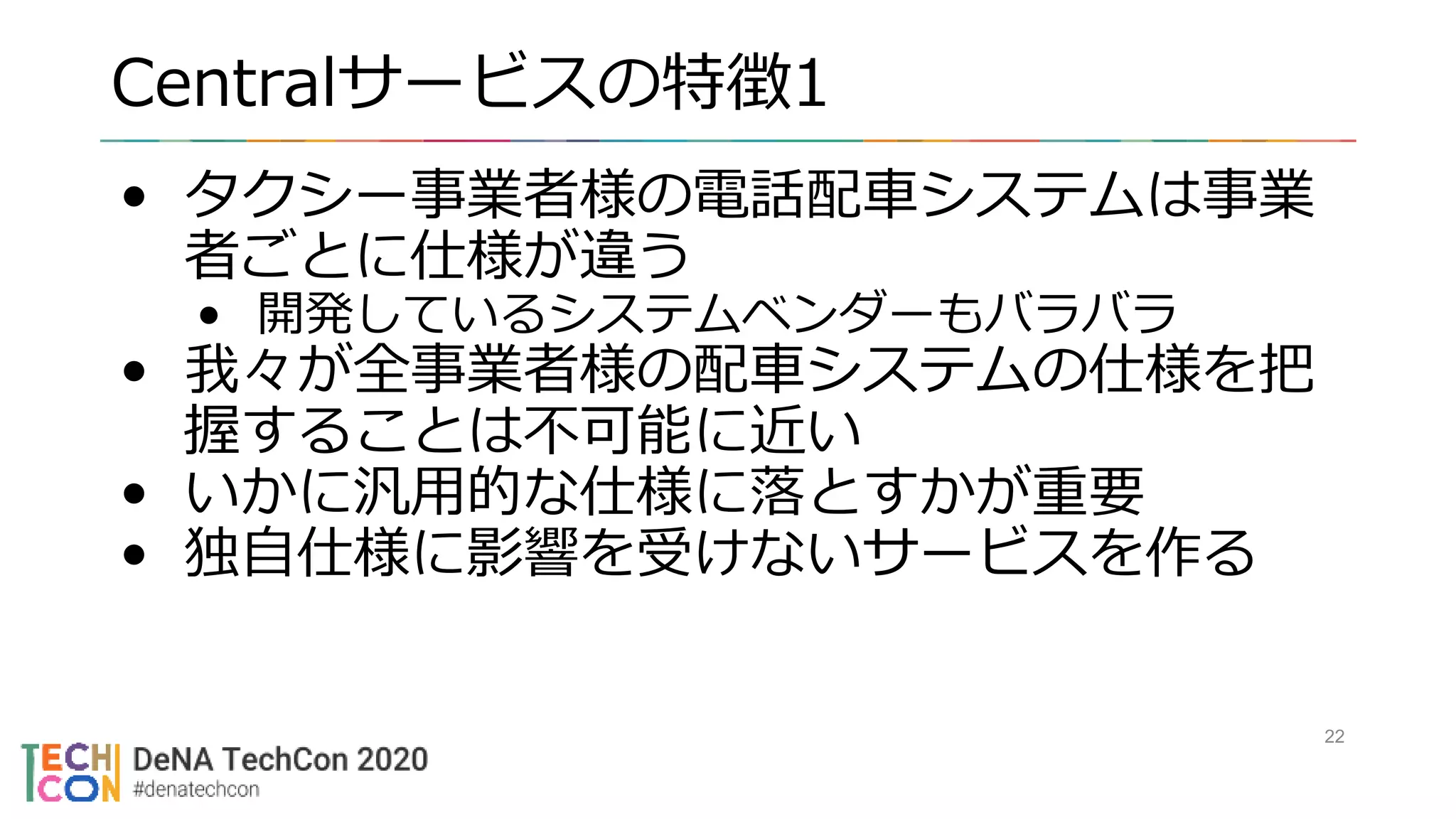 Centralサービスの特徴1
• タクシー事業者様の電話配車システムは事業
者ごとに仕様が違う
• 開発しているシステムベンダーもバラバラ
• 我々が全事業者様の配車システムの仕様を把
握することは不可能に近い
• いかに汎用的な仕様に落とすかが重要
• 独自仕様に影響を受けないサービスを作る
22
 
