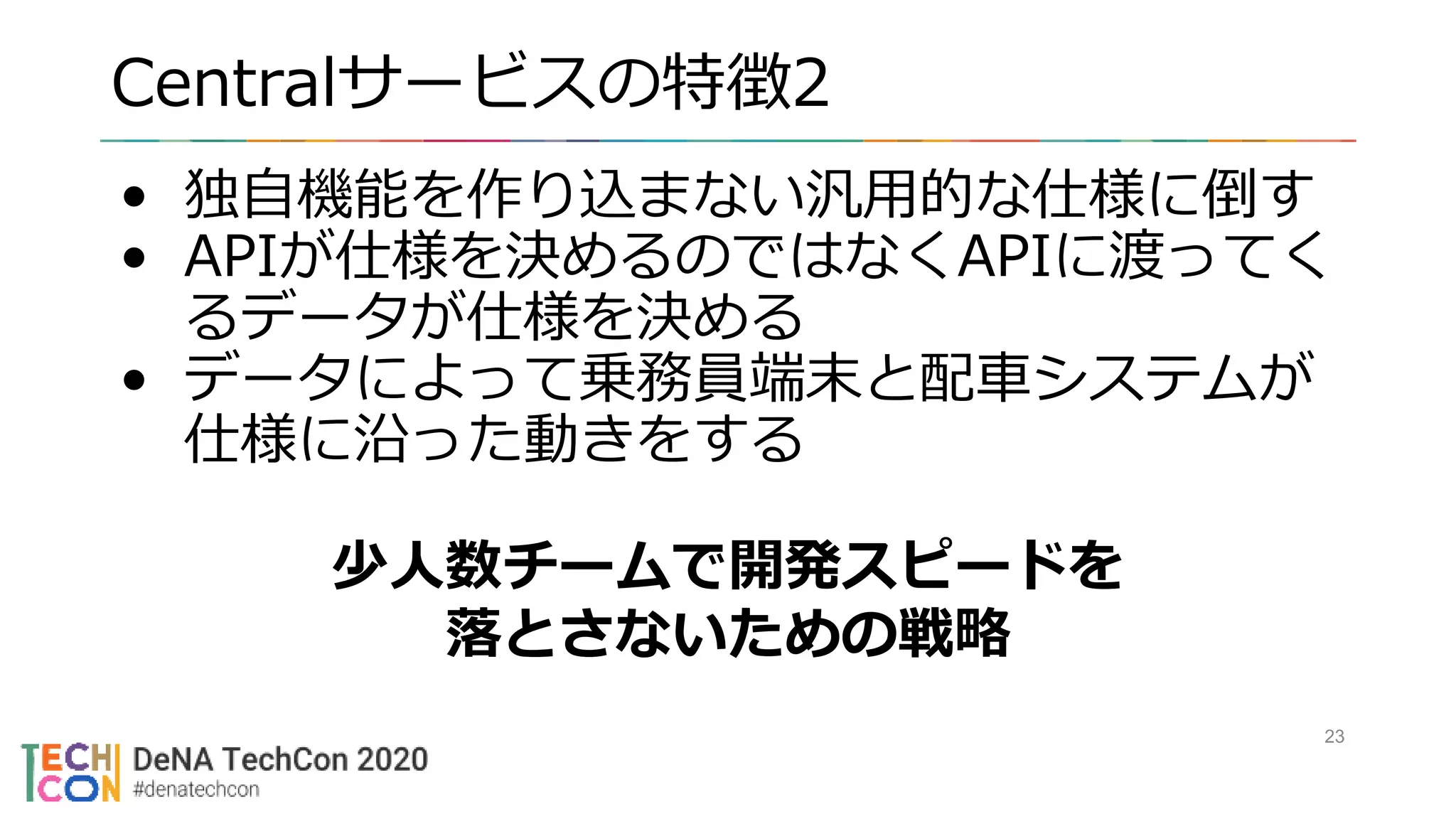 Centralサービスの特徴2
• 独自機能を作り込まない汎用的な仕様に倒す
• APIが仕様を決めるのではなくAPIに渡ってく
るデータが仕様を決める
• データによって乗務員端末と配車システムが
仕様に沿った動きをする
23
少人数チームで開発スピードを
落とさないための戦略
 
