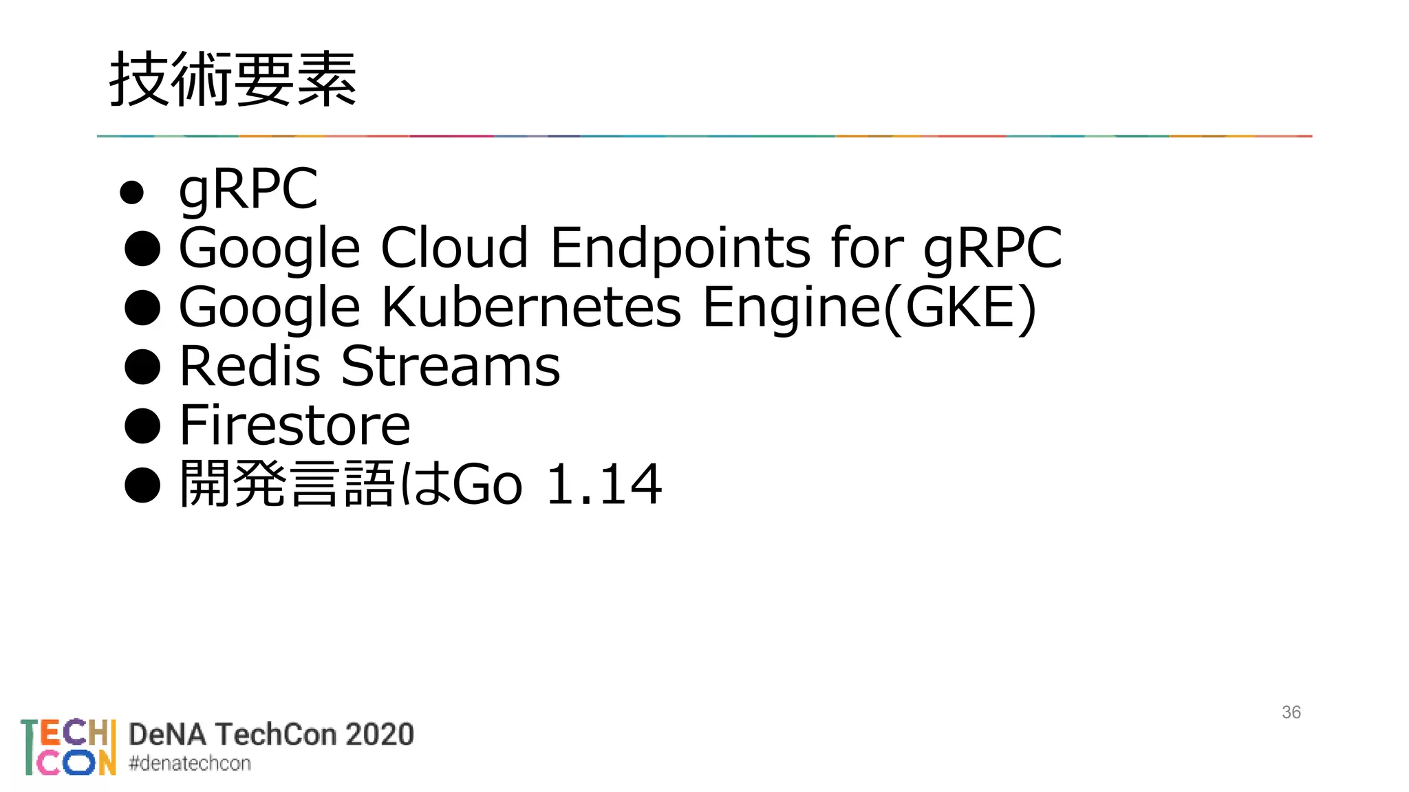 技術要素
36
● gRPC
●Google Cloud Endpoints for gRPC
●Google Kubernetes Engine(GKE)
●Redis Streams
●Firestore
●開発言語はGo 1.14
 