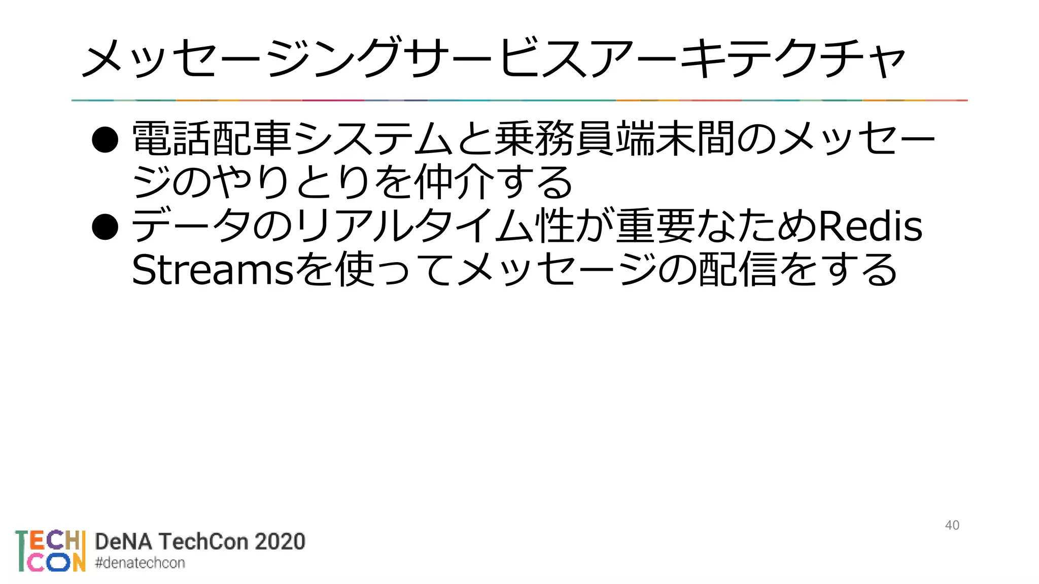 メッセージングサービスアーキテクチャ
40
●電話配車システムと乗務員端末間のメッセー
ジのやりとりを仲介する
●データのリアルタイム性が重要なためRedis
Streamsを使ってメッセージの配信をする
 