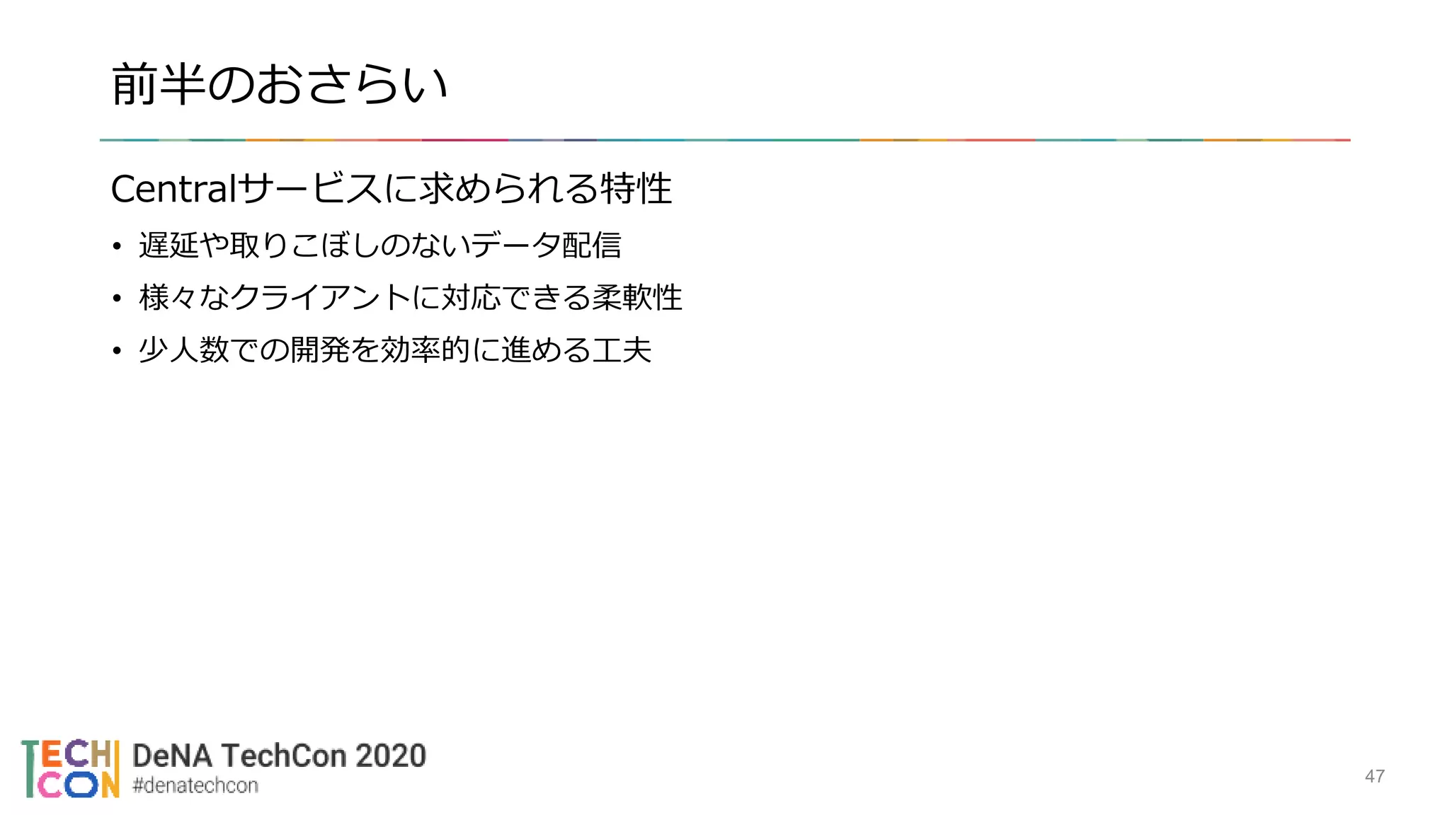 前半のおさらい
Centralサービスに求められる特性
• 遅延や取りこぼしのないデータ配信
• 様々なクライアントに対応できる柔軟性
• 少人数での開発を効率的に進める工夫
47
 