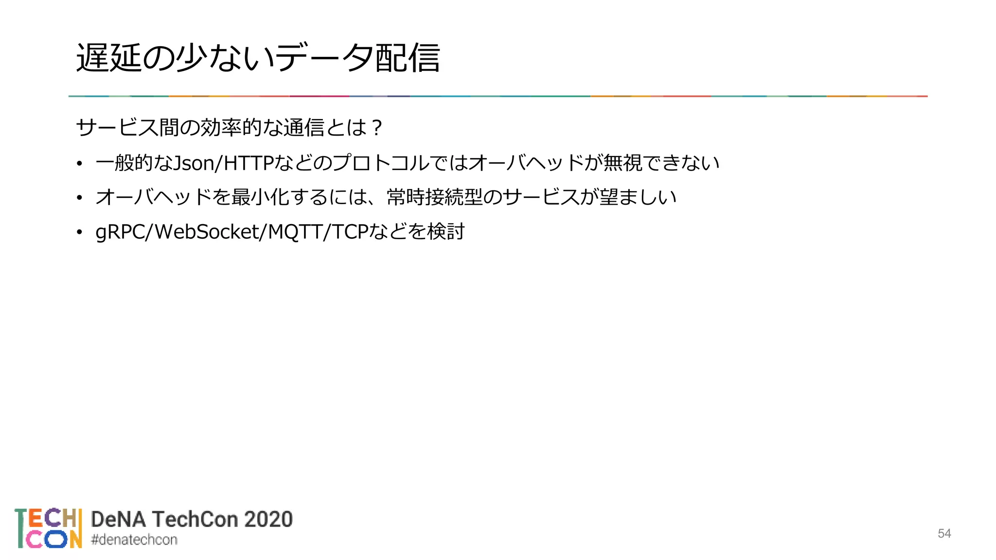 遅延の少ないデータ配信
サービス間の効率的な通信とは？
• 一般的なJson/HTTPなどのプロトコルではオーバヘッドが無視できない
• オーバヘッドを最小化するには、常時接続型のサービスが望ましい
• gRPC/WebSocket/MQTT/TCPなどを検討
54
 