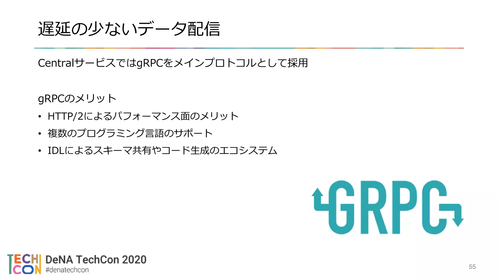 遅延の少ないデータ配信
CentralサービスではgRPCをメインプロトコルとして採用
gRPCのメリット
• HTTP/2によるパフォーマンス面のメリット
• 複数のプログラミング言語のサポート
• IDLによるスキーマ共有やコード生成のエコシステム
55
 
