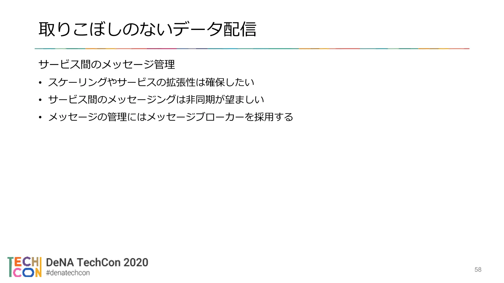 取りこぼしのないデータ配信
サービス間のメッセージ管理
• スケーリングやサービスの拡張性は確保したい
• サービス間のメッセージングは非同期が望ましい
• メッセージの管理にはメッセージブローカーを採用する
58
 