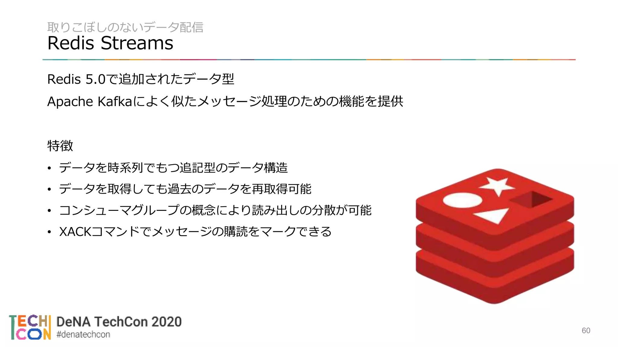 取りこぼしのないデータ配信
Redis Streams
Redis 5.0で追加されたデータ型
Apache Kafkaによく似たメッセージ処理のための機能を提供
特徴
• データを時系列でもつ追記型のデータ構造
• データを取得しても過去のデータを再取得可能
• コンシューマグループの概念により読み出しの分散が可能
• XACKコマンドでメッセージの購読をマークできる
60
 