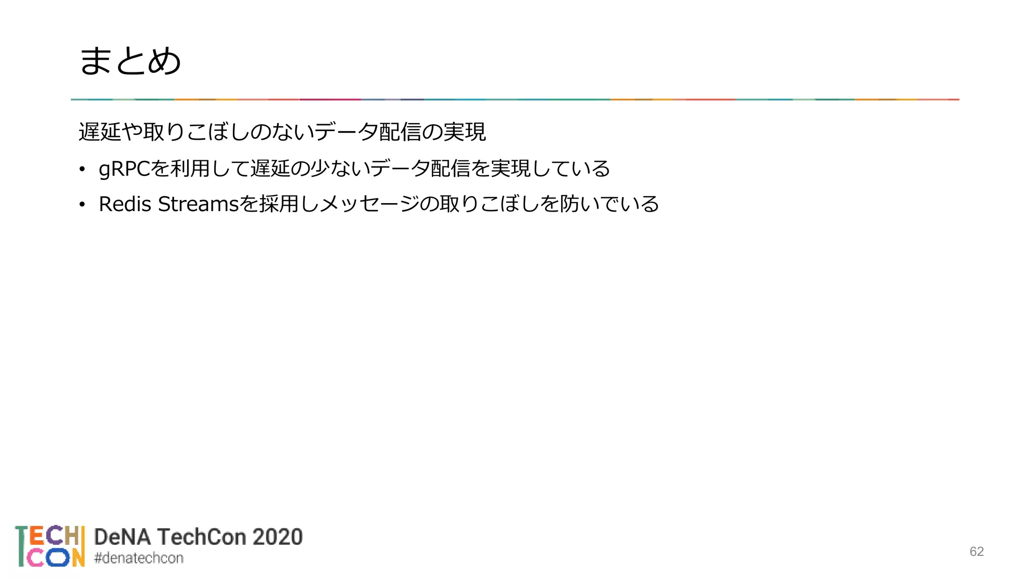 まとめ
遅延や取りこぼしのないデータ配信の実現
• gRPCを利用して遅延の少ないデータ配信を実現している
• Redis Streamsを採用しメッセージの取りこぼしを防いでいる
62
 