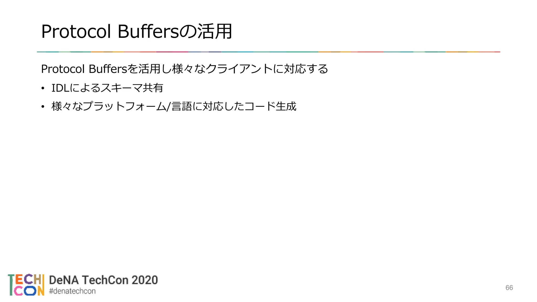 Protocol Buffersの活用
Protocol Buffersを活用し様々なクライアントに対応する
• IDLによるスキーマ共有
• 様々なプラットフォーム/言語に対応したコード生成
66
 