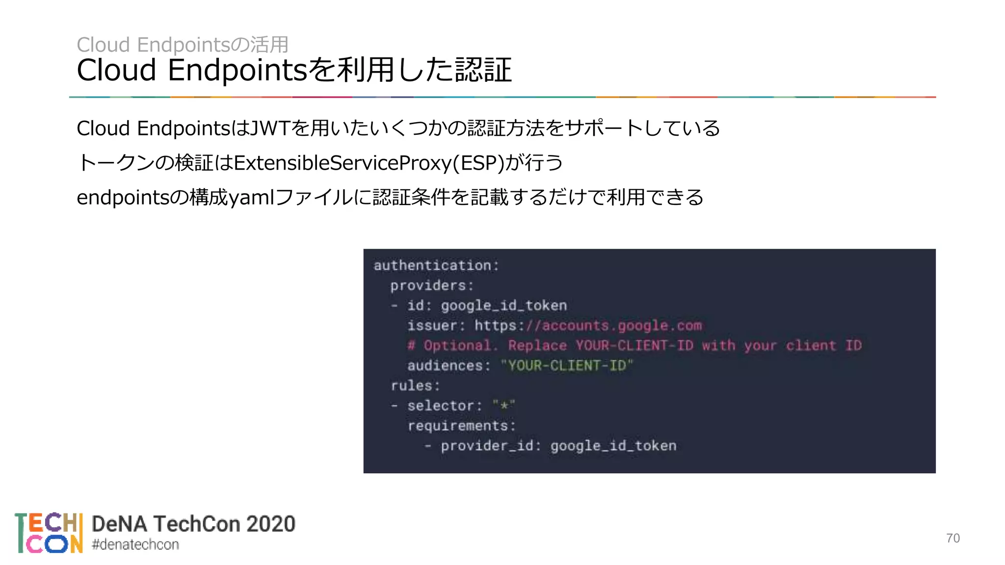 Cloud Endpointsの活用
Cloud Endpointsを利用した認証
Cloud EndpointsはJWTを用いたいくつかの認証方法をサポートしている
トークンの検証はExtensibleServiceProxy(ESP)が行う
endpointsの構成yamlファイルに認証条件を記載するだけで利用できる
70
 