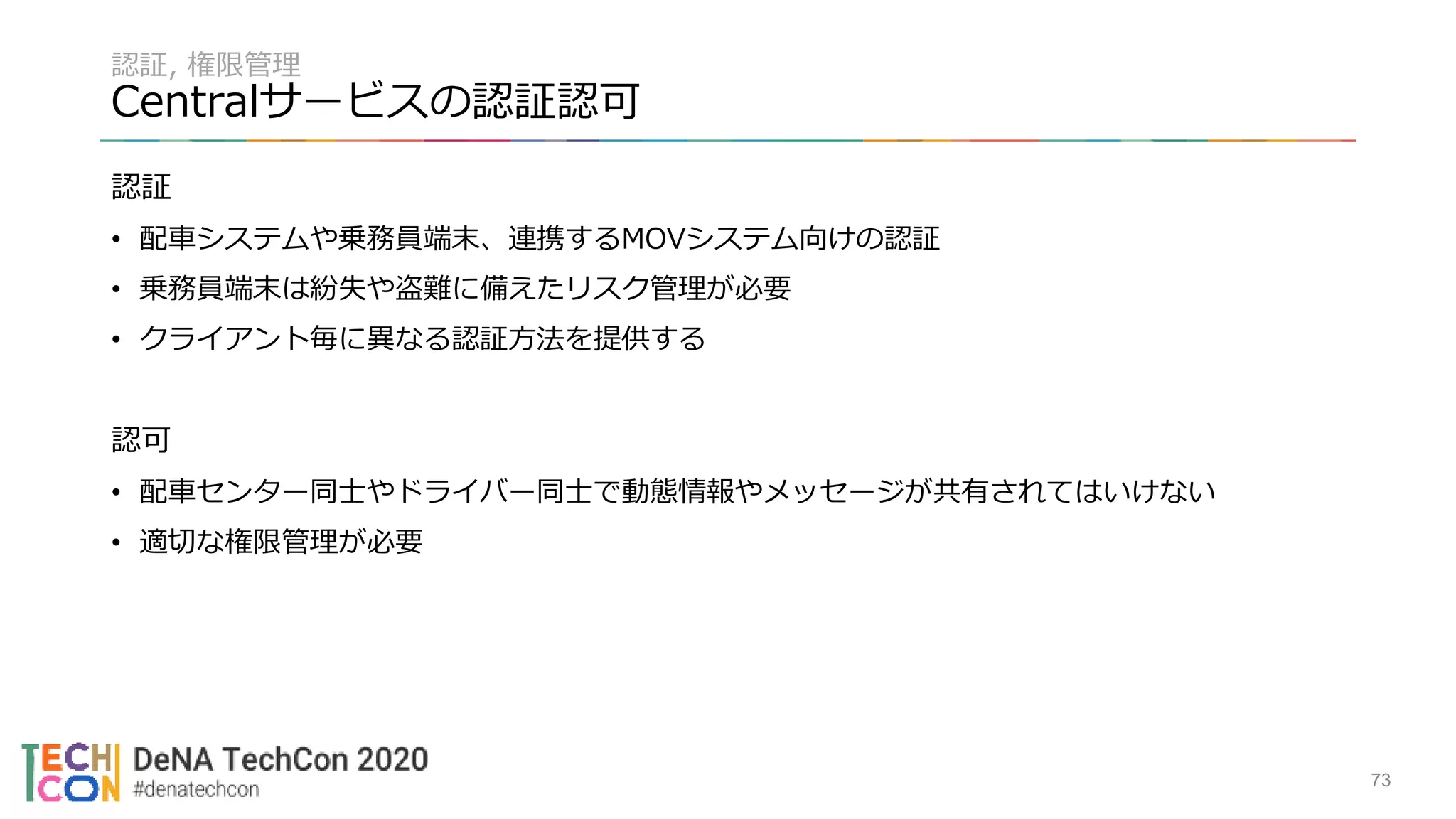 認証, 権限管理
Centralサービスの認証認可
認証
• 配車システムや乗務員端末、連携するMOVシステム向けの認証
• 乗務員端末は紛失や盗難に備えたリスク管理が必要
• クライアント毎に異なる認証方法を提供する
認可
• 配車センター同士やドライバー同士で動態情報やメッセージが共有されてはいけない
• 適切な権限管理が必要
73
 