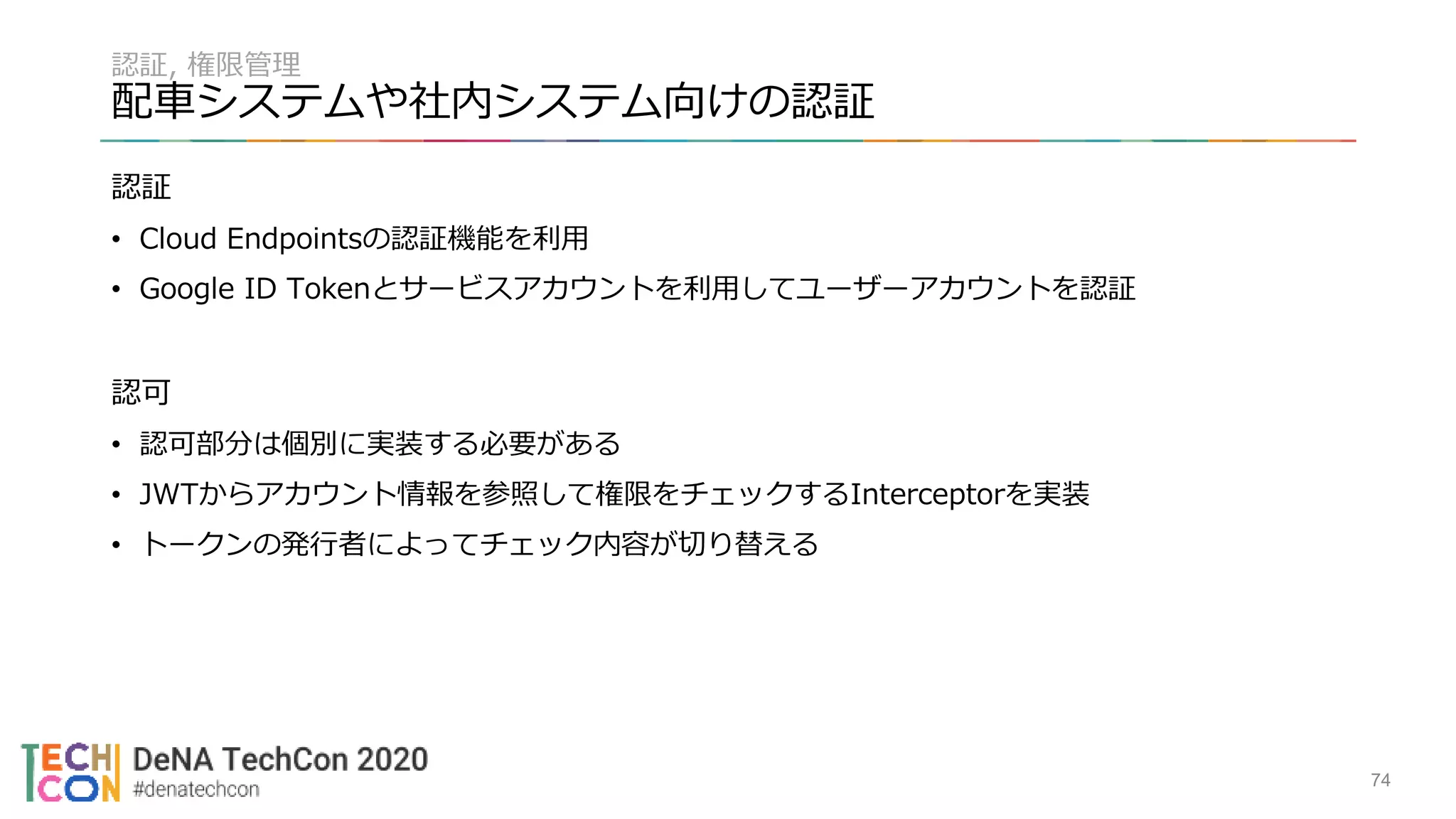 認証, 権限管理
配車システムや社内システム向けの認証
認証
• Cloud Endpointsの認証機能を利用
• Google ID Tokenとサービスアカウントを利用してユーザーアカウントを認証
認可
• 認可部分は個別に実装する必要がある
• JWTからアカウント情報を参照して権限をチェックするInterceptorを実装
• トークンの発行者によってチェック内容が切り替える
74
 