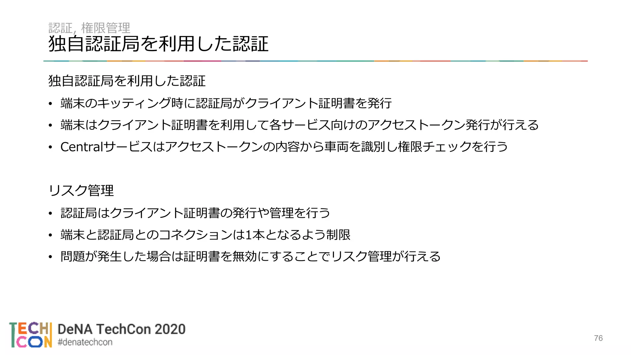 認証, 権限管理
独自認証局を利用した認証
独自認証局を利用した認証
• 端末のキッティング時に認証局がクライアント証明書を発行
• 端末はクライアント証明書を利用して各サービス向けのアクセストークン発行が行える
• Centralサービスはアクセストークンの内容から車両を識別し権限チェックを行う
リスク管理
• 認証局はクライアント証明書の発行や管理を行う
• 端末と認証局とのコネクションは1本となるよう制限
• 問題が発生した場合は証明書を無効にすることでリスク管理が行える
76
 