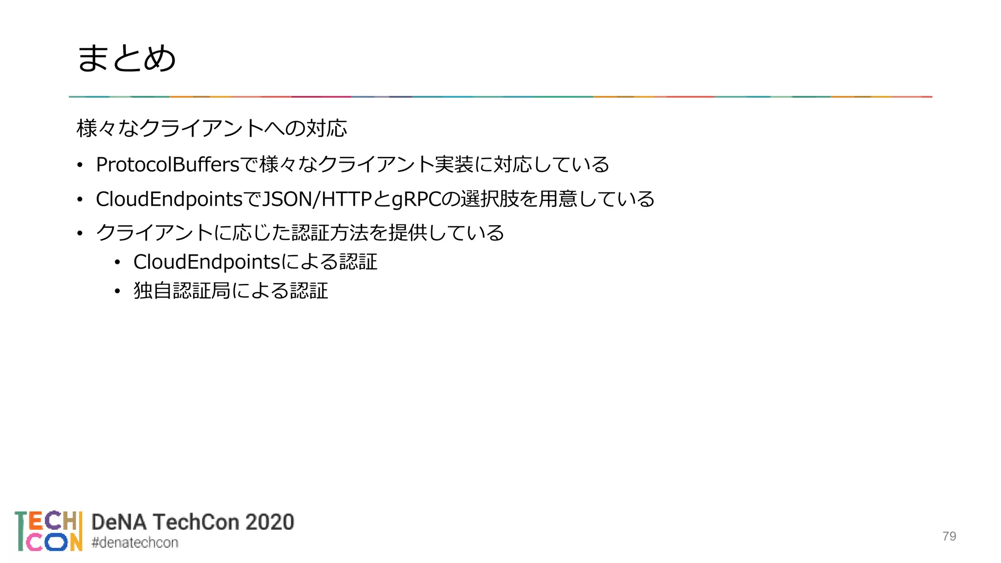 まとめ
様々なクライアントへの対応
• ProtocolBuffersで様々なクライアント実装に対応している
• CloudEndpointsでJSON/HTTPとgRPCの選択肢を用意している
• クライアントに応じた認証方法を提供している
• CloudEndpointsによる認証
• 独自認証局による認証
79
 