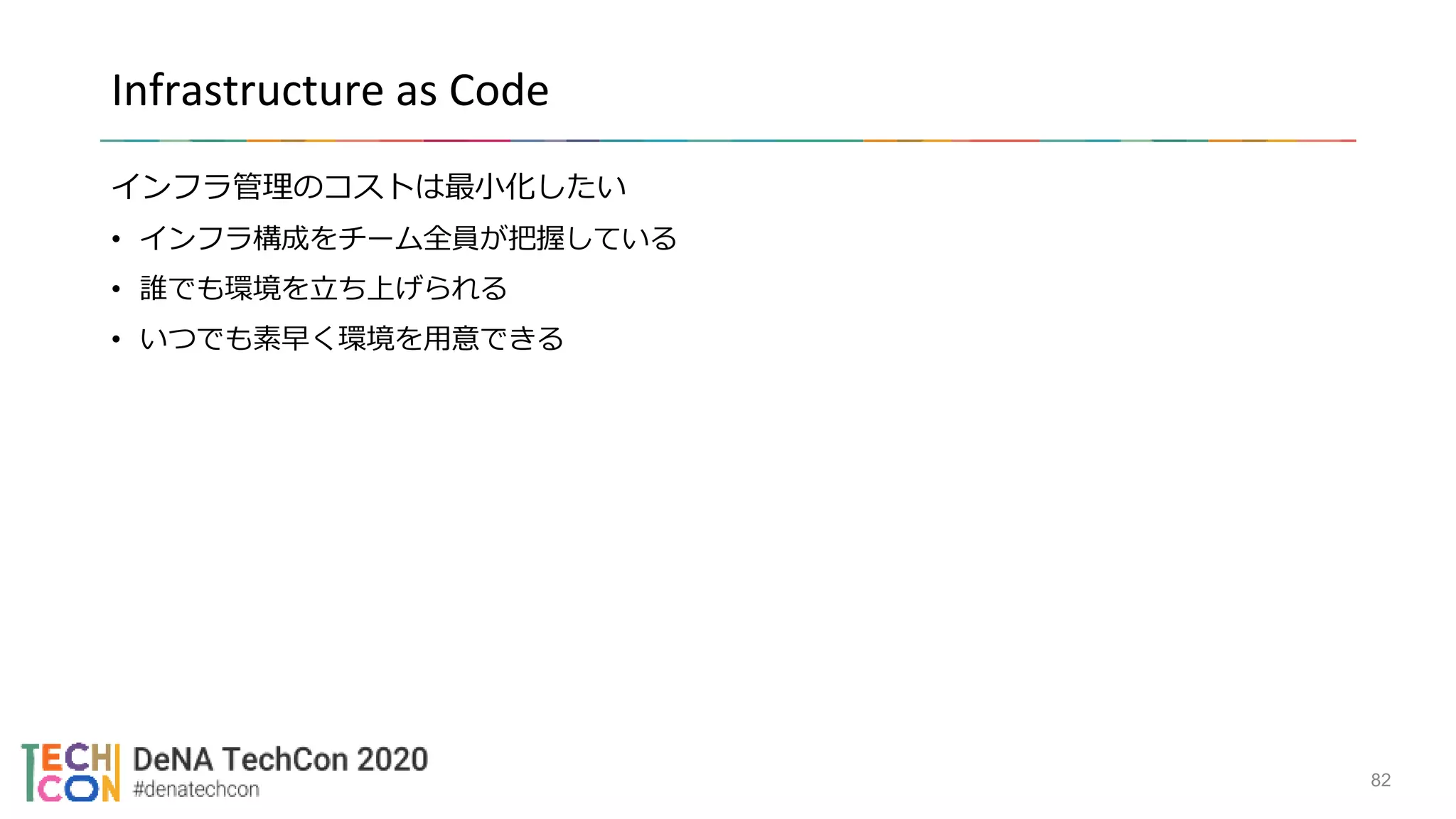 Infrastructure as Code
インフラ管理のコストは最小化したい
• インフラ構成をチーム全員が把握している
• 誰でも環境を立ち上げられる
• いつでも素早く環境を用意できる
82
 