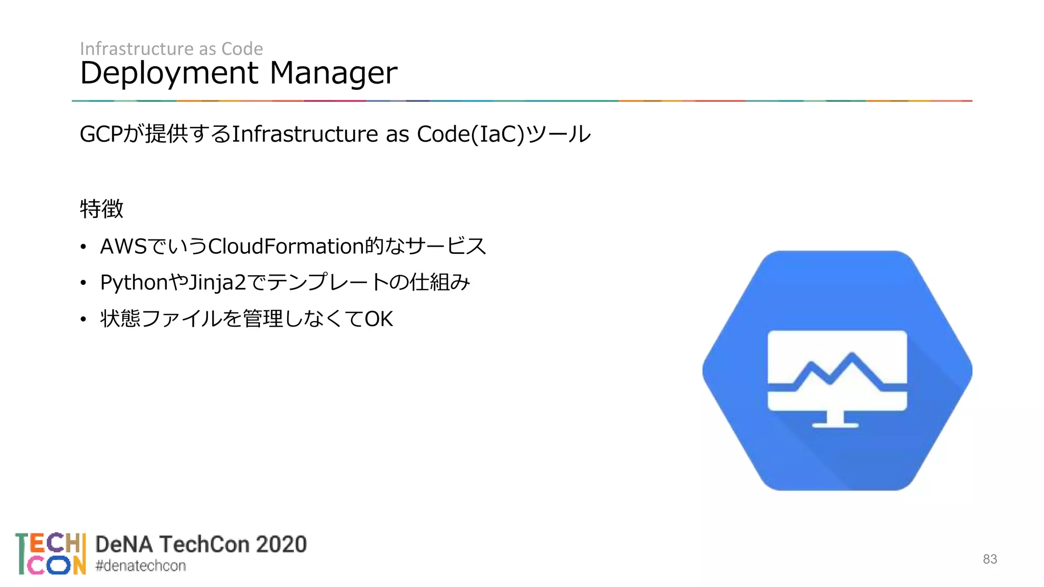 Infrastructure as Code
Deployment Manager
GCPが提供するInfrastructure as Code(IaC)ツール
特徴
• AWSでいうCloudFormation的なサービス
• PythonやJinja2でテンプレートの仕組み
• 状態ファイルを管理しなくてOK
83
 