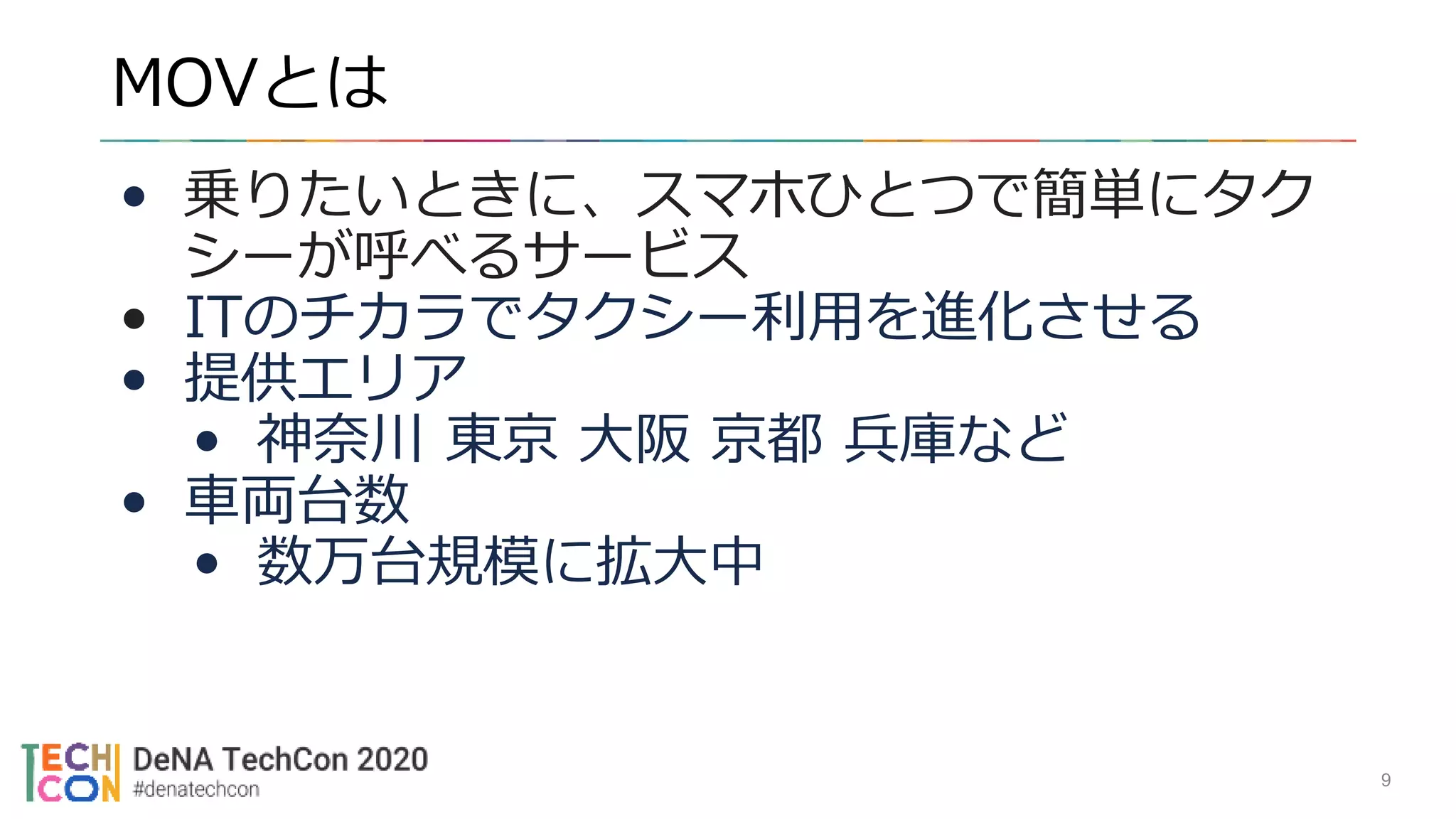 MOVとは
9
• 乗りたいときに、スマホひとつで簡単にタク
シーが呼べるサービス
• ITのチカラでタクシー利用を進化させる
• 提供エリア
• 神奈川 東京 大阪 京都 兵庫など
• 車両台数
• 数万台規模に拡大中
 
